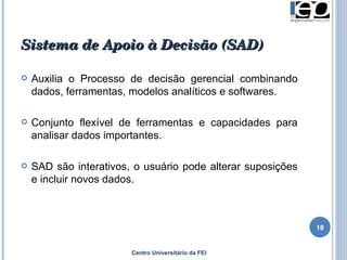 Sistema de Apoio à Decisão (SAD) Auxilia o Processo de decisão gerencial combinando dados, ferramentas, modelos analíticos e softwares. Conjunto flexível de ferramentas e capacidades para analisar dados importantes. SAD são interativos, o usuário pode alterar suposições e incluir novos dados. Centro Universitário da FEI 