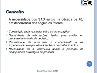 Conceito A necessidade dos SAD surgiu na década de 70, em decorrência dos seguintes fatores: Competição cada vez maior entre as organizações; Necessidade de informações rápidas para auxiliar no processo de tomada de decisão; Possibilidade de armazenar o conhecimento e as experiências de especialistas em base de conhecimentos; Necessidade de a informática apoiar o processo de planejamento estratégico empresarial. Centro Universitário da FEI 