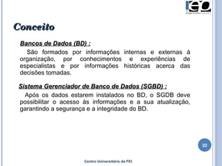 Conceito Bancos de Dados (BD) : São formados por informações internas e externas à organização, por conhecimentos e experiências de especialistas e por informações históricas acerca das decisões tomadas.  Sistema Gerenciador de Banco de Dados (SGBD) : Após os dados estarem instalados no BD, o SGDB deve possibilitar o acesso às informações e a sua atualização, garantindo a segurança e a integridade do BD.  Centro Universitário da FEI 