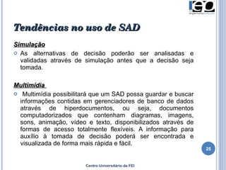 Tendências no uso de SAD Simulação As alternativas de decisão poderão ser analisadas e validadas através de simulação antes que a decisão seja tomada. Multimídia  Multimídia possibilitará que um SAD possa guardar e buscar informações contidas em gerenciadores de banco de dados através de hiperdocumentos, ou seja, documentos computadorizados que contenham diagramas, imagens, sons, animação, vídeo e texto, disponibilizados através de formas de acesso totalmente flexíveis. A informação para auxílio à tomada de decisão poderá ser encontrada e visualizada de forma mais rápida e fácil. Centro Universitário da FEI 