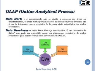 OLAP  (Online Analytical Process) Centro Universitário da FEI Data Marts -  é recomendado que se divida a empresa em áreas ou departamentos , os Data Marts portanto são os dados da empresa divididos em áreas de interesse, com o propósito de fornecer visão estratégica dos dados setorizados . Data Warehouse –  união  Data Marts já constituídos . É um “ armazém de dados ” que  pode ser entendido como um gigantesco repositório de dados preparados para serem consultados por um sistema OLAP. 