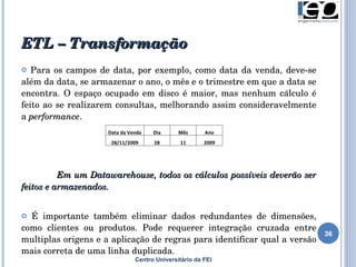 ETL – Transformação Para os campos de data, por exemplo, como data da venda, deve-se além da data, se armazenar o ano, o mês e o trimestre em que a data se encontra. O espaço ocupado em disco é maior, mas nenhum cálculo é feito ao se realizarem consultas, melhorando assim consideravelmente a  performance . Em um Datawarehouse, todos os cálculos possíveis deverão ser feitos e armazenados.  É importante também eliminar dados  redundantes de dimensões, como clientes ou produtos. Pode requerer integração cruzada entre multiplas origens e a aplicação de regras para identificar qual a versão mais correta de uma linha duplicada. Centro Universitário da FEI Data da Venda Dia Mês Ano 28/11/2009 28 11 2009 