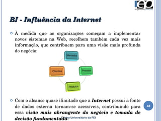 BI - Influência da Internet Centro Universitário da FEI À medida que as organizações começam a implementar novos sistemas na Web, recolhem também cada vez mais informação , que contribuem para uma visão mais profunda do negócio: Com  o alcance quase ilimitado que a  Internet  possui a fonte de dados externa tornam-se acessíveis, contribuindo para essa  visão mais abrangente do negócio e tomada de decisão fundamentada .   