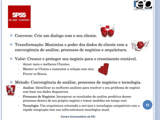 Centro Universitário da FEI Converse: Crie um dialogo com o seu cliente. Transformação:  Maximiza o poder dos dados do cliente com a convergência de análise, processos de negócios e arquitetura. Valor:  Crescer e proteger seu negócio para o crescimento rentável. Atrair mais e melhores Clientes; Manter os Clintes e aumentar a relação com eles; Prever os Riscos. Método: Convergência de análise, processos de negócios e tecnologia. Análise:  Identificar as melhores análises para resolver o seu problema de negócio com base nos dados disponíveis. Processos de Negócios:  Incorporar os resultados de análise preditiva desses processos dentro do seu próprio negócio e tomar medidas em tempo real. Tecnologia:  Use arquitetura orientada a serviços e tecnologias compatíveis com a rápida integração com sua infra-estrutura tecnológica atual.   