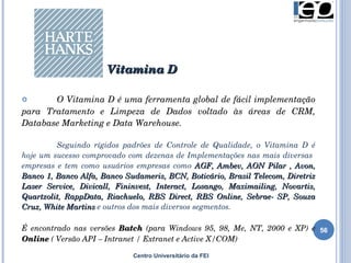 Centro Universitário da FEI O Vitamina D é uma ferramenta global de fácil implementação para Tratamento e Limpeza de Dados voltado às áreas de CRM, Database Marketing e Data Warehouse. Seguindo rígidos padrões de Controle de Qualidade, o Vitamina D é hoje um sucesso comprovado com dezenas de Implementações nas mais diversas  empresas e tem como  usuários empresas como  AGF, Ambev, AON Pilar , Avon, Banco 1, Banco Alfa, Banco Sudameris, BCN, Boticário, Brasil Telecom, Diretriz Laser Service, Divicall, Fininvest, Interact, Losango, Maximailing, Novartis, Quartzolit, RappData, Riachuelo, RBS Direct, RBS Online, Sebrae-  SP, Souza Cruz, White Martins  e outros dos mais diversos segmentos. É encontrado nas versões  Batch  (para Windows 95, 98, Me, NT, 2000 e XP) e  Online  ( Versão API – Intranet / Extranet e Active X/COM) Vitamina D 