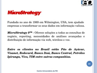 Fundada no ano de 1989 em  Wilmington, USA , tem ajudado  empresas a transformar os seus dados em informação valiosa.  MicroStrategy 9™  - Oferece soluções a todas as consultas de negócio, reporting, necessidades de análises avançadas e distribuição de informação via web, wireless e voz.  Entre os clientes no Brasil estão Pão de Açúcar, Visanet, Redecard, Banco Itaú, Banco Central, Petróleo Ipiranga, Vivo, TIM entre outras companhias. Centro Universitário da FEI 