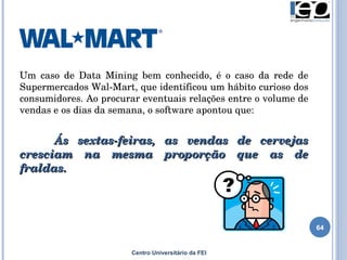Centro Universitário da FEI Um caso de Data Mining bem conhecido, é o caso da rede de Supermercados Wal-Mart, que identificou um hábito curioso dos consumidores. Ao procurar eventuais relações entre o volume de vendas e os dias da semana, o software apontou que: Ás sextas-feiras, as vendas de cervejas cresciam na mesma proporção que as de fraldas.  