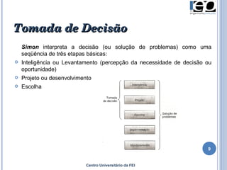 Centro Universitário da FEI Simon  interpreta a decisão (ou solução de problemas) como uma seqüência de três etapas básicas: Inteligência ou Levantamento (percepção da necessidade de decisão ou oportunidade) Projeto ou desenvolvimento Escolha  Tomada de Decisão 
