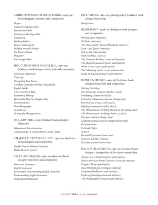 ADDISON-WESLEY/PERSEUS BOOKS, 1993‒99;                              BELL TOWER, 1989‒90; photographer, freelance book
  book designer (interior) and compositor                             designer (interior)
Respect                                                             Being Home
Silicon Sky (design only)
International Jobs                                                  HEINEMANN, 1996‒00; freelance book designer
Insisting on the Impossible                                           and compositor
Trespassing                                                         Writing Rules! (interior)
Working Fathers                                                     Hit Enter (interior)
Lessons and Legacies                                                The Young Author Festival Handbook (interior)
Walking towards Walden                                              Look—and Learn! (interior)
I’ve Known Rivers                                                   Kids on the ’Net (interior)
Daughters                                                           Walk this Way! (interior)
The Straight Path                                                   The Treasured Mailbox (cover and interior)
                                                                    The Magical Classroom (cover and interior)
HOUGHTON MIFFLIN COLLEGE, 1996–03;                                  Write-a-thon (cover and interior)
  freelance book designer (interior) and compositor                 The Publishing Center (cover and interior)
Grammar Links Basic                                                 Inside the Classroom (cover and interior)
Thriving!
Navigating Your Future                                              HEINLE & HEINLE, 1990‒98; freelance book
Thinking Critically, Writing Thoughtfully                             designer (interior) and compositor
English Works                                                       Writing Workshop
The Canterbury Tales                                                New Grammar in Action, Books 1, 2 and 3
Rhythms of Writing                                                  Developing Composition Skills
Personality Theories (design only)                                  Grammar Dimensions, interior (design only)
Great Sentences                                                     One Step at a Time, Levels 1 and 2
Great Paragraphs                                                    Reﬁning Composition Skills, 4th ed.
Great Essays                                                        The Multicultural Workshop (boxed set of reading cards)
Getting the Message Across                                          The Multicultural Workshop, Books 1, 2 and 3
                                                                    De paseo, interior (design only)
MCGRAW-HILL, 1996; freelance book designer                          La pluma mágica, interior (composition only)
  (interior)                                                        Far from Home
Educational Administration                                          Fictional Flights
Anesthesiology: A Comprehensive Study Guide                         A que sí
                                                                    Personal Expressions (cover too)
CHARLES E. TUTTLE CO., INC., 1993‒95; freelance                     Stories to Tell Our Children
  book designer and compositor                                      De lector a escritor (cover too)
Simple Ways to Wellness (interior)
Haiku Moment (cover)                                                DAVIS PUBLICATIONS, 1985‒97; freelance book
                                                                      designer; compositor of ﬁve most-recent titles
ALLYN AND BACON, 1996‒00; freelance book                            African Arts & Cultures (cover and interior)
  designer (interior) and compositor                                Native American Arts & Cultures (cover and interior)
Rhetorical Grammar                                                  Design & Drawing (interior)
English Grammar                                                     Basic Printmaking Techniques (interior)
Exercises for Understanding English Grammar                         Sculpting Wood (cover and interior)
Understanding English Grammar                                       Exploring Painting (cover and interior)
Multicultural Education                                             The Photographic Eye (cover and interior)




                                              Greta D. Sibley   ◆    413-529-0070
 