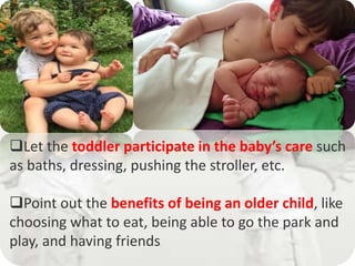 Let the toddler participate in the baby’s care such
as baths, dressing, pushing the stroller, etc.
Point out the benefits of being an older child, like
choosing what to eat, being able to go the park and
play, and having friends.
 