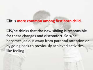 It is more common among first born child.
S/he thinks that the new sibling is responsible
for these changes and discomfort. So s/he
becomes jealous away from parental attention or
by going back to previously achieved activities
like feeling..
 