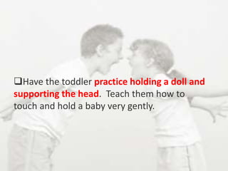 Have the toddler practice holding a doll and
supporting the head. Teach them how to
touch and hold a baby very gently.
 