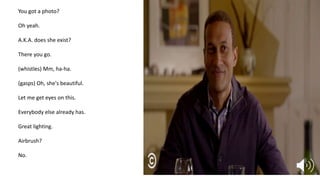 You got a photo?
Oh yeah.
A.K.A. does she exist?
There you go.
(whistles) Mm, ha-ha.
(gasps) Oh, she's beautiful.
Let me get eyes on this.
Everybody else already has.
Great lighting.
Airbrush?
No.
 