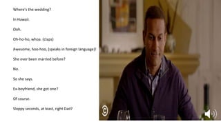 Where's the wedding?
In Hawaii.
Ooh.
Oh-ho-ho, whoa. (claps)
Awesome, hoo-hoo, (speaks in foreign language)!
She ever been married before?
No.
So she says.
Ex-boyfriend, she got one?
Of course.
Sloppy seconds, at least, right Dad?
 