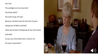 Yes! Yes!
The prodigal son has returned!
You know what?
You want to go, let's go!
Because I've been here for the last 15 years
taking care of Mom and Dad
while you've been trollopsing all over the world
and why?
So you can come back here, criticize me
for how I treat them?
 
