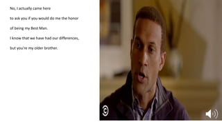 No, I actually came here
to ask you if you would do me the honor
of being my Best Man.
I know that we have had our differences,
but you're my older brother.
 