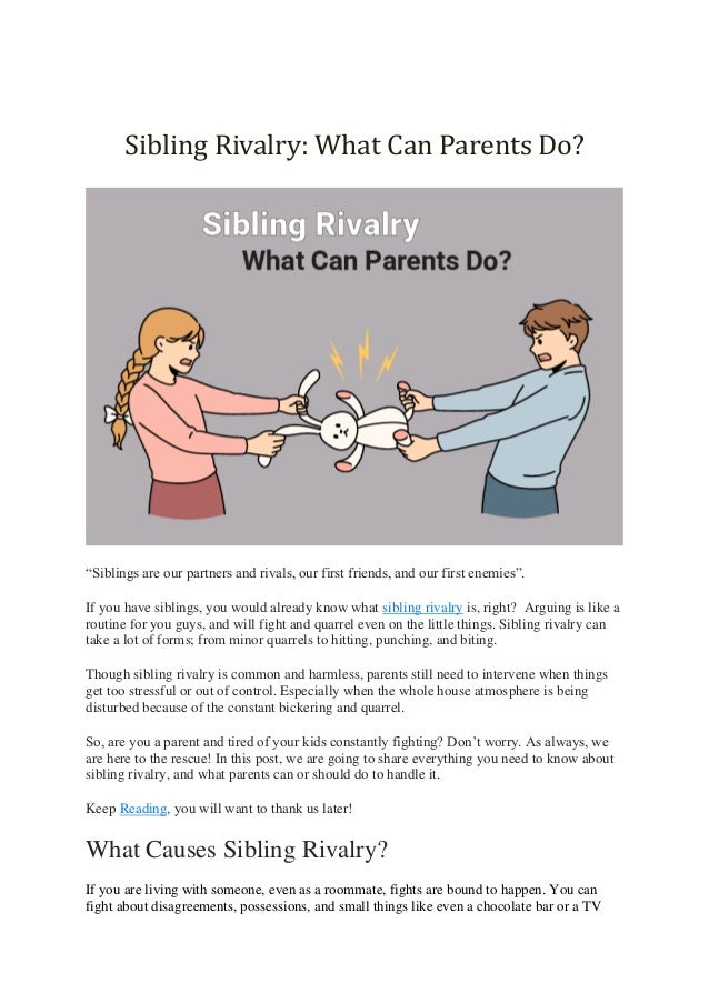 Sibling Rivalry: What Can Parents Do?
“Siblings are our partners and rivals, our first friends, and our first enemies”.
If you have siblings, you would already know what sibling rivalry is, right? Arguing is like a
routine for you guys, and will fight and quarrel even on the little things. Sibling rivalry can
take a lot of forms; from minor quarrels to hitting, punching, and biting.
Though sibling rivalry is common and harmless, parents still need to intervene when things
get too stressful or out of control. Especially when the whole house atmosphere is being
disturbed because of the constant bickering and quarrel.
So, are you a parent and tired of your kids constantly fighting? Don’t worry. As always, we
are here to the rescue! In this post, we are going to share everything you need to know about
sibling rivalry, and what parents can or should do to handle it.
Keep Reading, you will want to thank us later!
What Causes Sibling Rivalry?
If you are living with someone, even as a roommate, fights are bound to happen. You can
fight about disagreements, possessions, and small things like even a chocolate bar or a TV
 