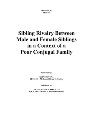 Masbate City
Masbate
Sibling Rivalry Between
Male and Female Siblings
in a Context of a
Poor Conjugal Family
Submitted by:
GLENN RIVERA
EDUC 200 – Methods of Research Student
Submitted to:
MRS. ROSARIO M. ROMBLON
EDUC 200 – Methods of Research Professor
 
