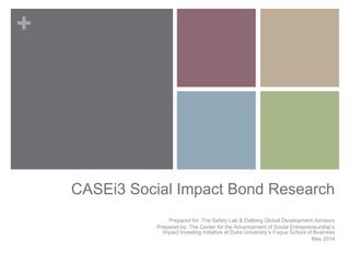 +
CASEi3 Social Impact Bond Research
Prepared for: The Safety Lab & Dalberg Global Development Advisors
Prepared by: The Center for the Advancement of Social Entrepreneurship’s
Impact Investing Initiative at Duke University’s Fuqua School of Business
May 2014
 