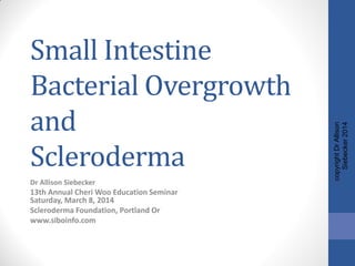 Small Intestine
Bacterial Overgrowth
and
Scleroderma
Dr Allison Siebecker
13th Annual Cheri Woo Education Seminar
Saturday, March 8, 2014
Scleroderma Foundation, Portland Or
www.siboinfo.com
copyrightDrAllison
Siebecker2014
 