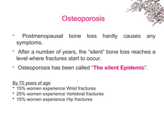 Osteoporosis
- Postmenopausal bone loss hardly causes any
symptoms.
- After a number of years, the “silent” bone loss reaches a
level where fractures start to occur.
- Osteoporosis has been called “The silent Epidemic”.
By 70 years of age
• 15% women experience Wrist fractures
• 25% women experience Vertebral fractures
• 15% women experience Hip fractures
 