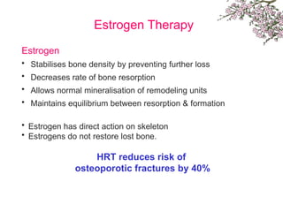 Estrogen Therapy
Estrogen
• Stabilises bone density by preventing further loss
• Decreases rate of bone resorption
• Allows normal mineralisation of remodeling units
• Maintains equilibrium between resorption & formation
• Estrogen has direct action on skeleton
• Estrogens do not restore lost bone.
HRT reduces risk of
osteoporotic fractures by 40%
 