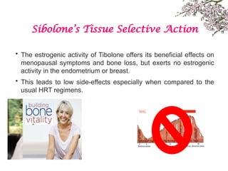 Sibolone’s Tissue Selective Action
• The estrogenic activity of Tibolone offers its beneficial effects on
menopausal symptoms and bone loss, but exerts no estrogenic
activity in the endometrium or breast.
• This leads to low side-effects especially when compared to the
usual HRT regimens.
 