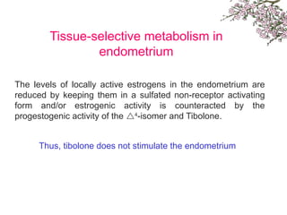 Tissue-selective metabolism in
endometrium
The levels of locally active estrogens in the endometrium are
reduced by keeping them in a sulfated non-receptor activating
form and/or estrogenic activity is counteracted by the
progestogenic activity of the 4
-isomer and Tibolone.
Thus, tibolone does not stimulate the endometrium
 