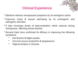 Clinical Experience
• Sibolone relieves menopausal symptoms by its estrogenic action
• Improves mood & sexual well-being by its androgenic and
estrogenic activities.
• It also increases levels of beta-endorphin which reduces during
menopause, affecting sexual desires
• Several trials have confirmed its efficacy in improving the following
symptoms:
• Hot flushes & Night sweats
• Cervical mucus production & dyspareunia
• Vaginal atrophy or dryness
 