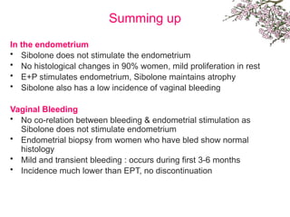 Summing up
In the endometrium
• Sibolone does not stimulate the endometrium
• No histological changes in 90% women, mild proliferation in rest
• E+P stimulates endometrium, Sibolone maintains atrophy
• Sibolone also has a low incidence of vaginal bleeding
Vaginal Bleeding
• No co-relation between bleeding & endometrial stimulation as
Sibolone does not stimulate endometrium
• Endometrial biopsy from women who have bled show normal
histology
• Mild and transient bleeding : occurs during first 3-6 months
• Incidence much lower than EPT, no discontinuation
 