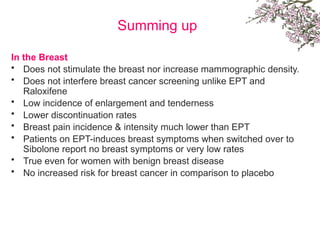 Summing up
In the Breast
• Does not stimulate the breast nor increase mammographic density.
• Does not interfere breast cancer screening unlike EPT and
Raloxifene
• Low incidence of enlargement and tenderness
• Lower discontinuation rates
• Breast pain incidence & intensity much lower than EPT
• Patients on EPT-induces breast symptoms when switched over to
Sibolone report no breast symptoms or very low rates
• True even for women with benign breast disease
• No increased risk for breast cancer in comparison to placebo
 
