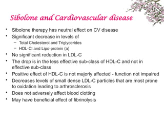 Sibolone and Cardiovascular disease
• Sibolone therapy has neutral effect on CV disease
• Significant decrease in levels of
– Total Cholesterol and Triglycerides
– HDL-Cl and Lipo-protein (a)
• No significant reduction in LDL-C
• The drop is in the less effective sub-class of HDL-C and not in
effective sub-class
• Positive effect of HDL-C is not majorly affected - function not impaired
• Decreases levels of small dense LDL-C particles that are most prone
to oxidation leading to arthrosclerosis
• Does not adversely affect blood clotting
• May have beneficial effect of fibrinolysis
 