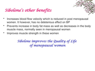 Sibolone’s other benefits
• Increases blood flow velocity which is reduced in post menopausal
women. It however, has no deleterious effect on BP
• Prevents increase in body fat mass as well as decreases in the body
muscle mass, normally seen in menopausal women
• Improves muscle strength in these women
Sibolone improves the Quality of Life
of menopausal women
 