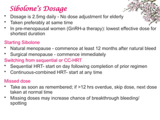 Sibolone’s Dosage
• Dosage is 2.5mg daily - No dose adjustment for elderly
• Taken preferably at same time
• In pre-menopausal women (GnRH-a therapy): lowest effective dose for
shortest duration
Starting Sibolone
• Natural menopause - commence at least 12 months after natural bleed
• Surgical menopause - commence immediately
Switching from sequential or CC-HRT
• Sequential HRT- start on day following completion of prior regimen
• Continuous-combined HRT- start at any time
Missed dose
• Take as soon as remembered; if >12 hrs overdue, skip dose, next dose
taken at normal time
• Missing doses may increase chance of breakthrough bleeding/
spotting
 
