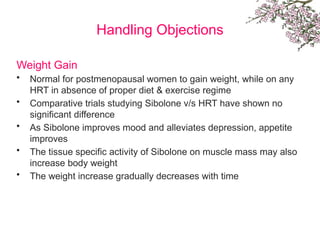 Handling Objections
Weight Gain
• Normal for postmenopausal women to gain weight, while on any
HRT in absence of proper diet & exercise regime
• Comparative trials studying Sibolone v/s HRT have shown no
significant difference
• As Sibolone improves mood and alleviates depression, appetite
improves
• The tissue specific activity of Sibolone on muscle mass may also
increase body weight
• The weight increase gradually decreases with time
 