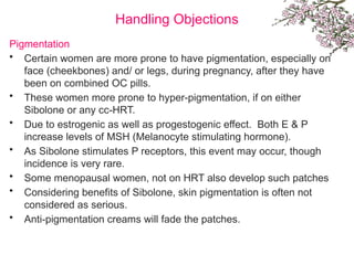 Handling Objections
Pigmentation
• Certain women are more prone to have pigmentation, especially on
face (cheekbones) and/ or legs, during pregnancy, after they have
been on combined OC pills.
• These women more prone to hyper-pigmentation, if on either
Sibolone or any cc-HRT.
• Due to estrogenic as well as progestogenic effect. Both E & P
increase levels of MSH (Melanocyte stimulating hormone).
• As Sibolone stimulates P receptors, this event may occur, though
incidence is very rare.
• Some menopausal women, not on HRT also develop such patches
• Considering benefits of Sibolone, skin pigmentation is often not
considered as serious.
• Anti-pigmentation creams will fade the patches.
 