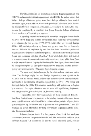 Providing formulas for estimating domestic direct procurement rate
(DDPR) and domestic indirect procurement rate (DIPR), the author shows that
indirect linkage effects are greater than direct linkage effects in these studied
sectors in Japan, while ASEAN 4 and the Republic of Korea have lower domes-
tic linkage effects in comparison with Japan. According to the author, this find-
ing can be elucidated by a possibility that lower domestic linkage effects are
due to low levels of domestic procurement.
Regarding automotive/motorcycle industries, the paper shows that in
ASEAN 4 both direct and indirect procurement rates from their own countries
were stagnantly low during 1975–1990, while they developed during
1990–1995, and dependency on Japan was greater than that on domestic
sources. This can be explained by the fact that these countries experienced
major economic expansion in the latter period. The situation for the Republic of
Korea was contrasted with that of ASEAN 4, in which both direct and indirect
procurement rates from domestic sources increased over time, while those from
a major external source (Japan) declined steadily. For Japan, there was almost
no change during this 20-year period because both direct and indirect procure-
ments were approximately 100 percent from domestic sources.
The same analysis is also used for the electrical and electronic indus-
tries. The findings imply that the foreign dependency was significant in
ASEAN 4 in the studied period. Meanwhile, domestic direct and indirect pro-
curements in the Republic of Korea expanded in the 1975–1990 period and
declined during the 1990s. This situation went along with an increase in foreign
procurements. For Japan, domestic sources were still significantly important,
and foreign sources, particularly the US, increased steadily.
To provide a more thorough analysis on these changes of domestic-
based and foreign-based procurements in the studied countries, the paper shows
some possible causes, including differences in the characteristics of parts, in the
quality required by the market, and in policies of each government. These dif-
ferences are useful information for the policy makers in proposing their indus-
trial development policies.
It is emphasized in the first three papers of this book that local pro-
curement of parts and components benefits both FDI assemblers and local parts
suppliers because FDI assemblers are able to reduce additional costs, such as
v
 