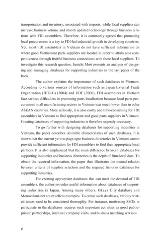 transportation and inventory, associated with imports, while local suppliers can
increase business volume and absorb updated technology through business rela-
tions with FDI assemblers. Therefore, it is commonly agreed that promoting
local procurement is a key to FDI-led industrial growth in developing countries.
Yet, most FDI assemblers in Vietnam do not have sufficient information on
where good Vietnamese parts suppliers are located in order to attain cost com-
petitiveness through fruitful business connections with these local suppliers. To
investigate this research question, Junichi Mori presents an analysis of design-
ing and managing databases for supporting industries in the last paper of the
book.
The author explains the importance of such databases in Vietnam.
According to various sources of information such as Japan External Trade
Organization (JETRO) (2004) and VDF (2006), FDI assemblers in Vietnam
face serious difficulties in promoting parts localization because local parts pro-
curement in all manufacturing sectors in Vietnam was much lower than in other
ASEAN countries. More seriously, it is also costly and time-consuming for FDI
assemblers in Vietnam to find appropriate and good parts suppliers in Vietnam.
Creating databases of supporting industries is therefore urgently necessary.
To go further with designing databases for supporting industries in
Vietnam, the paper describes desirable characteristics of such databases. It is
shown that the current yellow-page-type business directories in Vietnam cannot
provide sufficient information for FDI assemblers to find their appropriate local
partners. It is also emphasized that the main difference between databases for
supporting industries and business directories is the depth of firm-level data. To
obtain the required information, the paper then illustrates the mutual relation
between criteria of supplier selection and the required items in databases for
supporting industries.
For creating appropriate databases that can meet the demand of FDI
assemblers, the author provides useful information about databases of support-
ing industries in Japan. Among many others, Okaya City database and
Monozukuri-net are excellent examples. To create such databases, various relat-
ed issues need to be considered thoroughly. For instance, motivating SMEs to
participate in the databases requires such important activities as good public-
private partnerships, intensive company visits, and business matching services.
vi
 