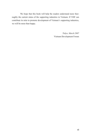 We hope that this book will help the readers understand more thor-
oughly the current status of the supporting industries in Vietnam. If VDF can
contribute its mite to promote development of Vietnam’s supporting industries,
we will be more than happy.
Tokyo, March 2007
Vietnam Development Forum
vii
 