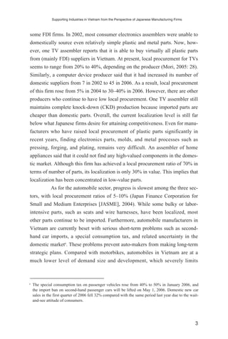 some FDI firms. In 2002, most consumer electronics assemblers were unable to
domestically source even relatively simple plastic and metal parts. Now, how-
ever, one TV assembler reports that it is able to buy virtually all plastic parts
from (mainly FDI) suppliers in Vietnam. At present, local procurement for TVs
seems to range from 20% to 40%, depending on the producer (Mori, 2005: 28).
Similarly, a computer device producer said that it had increased its number of
domestic suppliers from 7 in 2002 to 45 in 2006. As a result, local procurement
of this firm rose from 5% in 2004 to 30–40% in 2006. However, there are other
producers who continue to have low local procurement. One TV assembler still
maintains complete knock-down (CKD) production because imported parts are
cheaper than domestic parts. Overall, the current localization level is still far
below what Japanese firms desire for attaining competitiveness. Even for manu-
facturers who have raised local procurement of plastic parts significantly in
recent years, finding electronics parts, molds, and metal processes such as
pressing, forging, and plating, remains very difficult. An assembler of home
appliances said that it could not find any high-valued components in the domes-
tic market. Although this firm has achieved a local procurement ratio of 70% in
terms of number of parts, its localization is only 30% in value. This implies that
localization has been concentrated in low-value parts.
As for the automobile sector, progress is slowest among the three sec-
tors, with local procurement ratios of 5–10% (Japan Finance Corporation for
Small and Medium Enterprises [JASME], 2004). While some bulky or labor-
intensive parts, such as seats and wire harnesses, have been localized, most
other parts continue to be imported. Furthermore, automobile manufacturers in
Vietnam are currently beset with serious short-term problems such as second-
hand car imports, a special consumption tax, and related uncertainty in the
domestic market6
. These problems prevent auto-makers from making long-term
strategic plans. Compared with motorbikes, automobiles in Vietnam are at a
much lower level of demand size and development, which severely limits
Supporting Industries in Vietnam from the Perspective of Japanese Manufacturing Firms
3
6
The special consumption tax on passenger vehicles rose from 40% to 50% in January 2006, and
the import ban on second-hand passenger cars will be lifted on May 1, 2006. Domestic new car
sales in the first quarter of 2006 fell 32% compared with the same period last year due to the wait-
and-see attitude of consumers.
 
