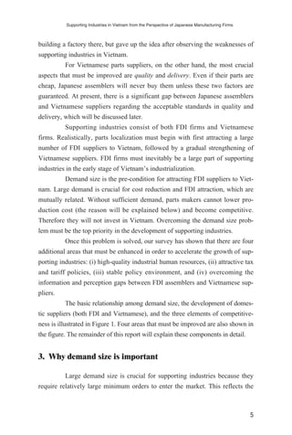 building a factory there, but gave up the idea after observing the weaknesses of
supporting industries in Vietnam.
For Vietnamese parts suppliers, on the other hand, the most crucial
aspects that must be improved are quality and delivery. Even if their parts are
cheap, Japanese assemblers will never buy them unless these two factors are
guaranteed. At present, there is a significant gap between Japanese assemblers
and Vietnamese suppliers regarding the acceptable standards in quality and
delivery, which will be discussed later.
Supporting industries consist of both FDI firms and Vietnamese
firms. Realistically, parts localization must begin with first attracting a large
number of FDI suppliers to Vietnam, followed by a gradual strengthening of
Vietnamese suppliers. FDI firms must inevitably be a large part of supporting
industries in the early stage of Vietnam’s industrialization.
Demand size is the pre-condition for attracting FDI suppliers to Viet-
nam. Large demand is crucial for cost reduction and FDI attraction, which are
mutually related. Without sufficient demand, parts makers cannot lower pro-
duction cost (the reason will be explained below) and become competitive.
Therefore they will not invest in Vietnam. Overcoming the demand size prob-
lem must be the top priority in the development of supporting industries.
Once this problem is solved, our survey has shown that there are four
additional areas that must be enhanced in order to accelerate the growth of sup-
porting industries: (i) high-quality industrial human resources, (ii) attractive tax
and tariff policies, (iii) stable policy environment, and (iv) overcoming the
information and perception gaps between FDI assemblers and Vietnamese sup-
pliers.
The basic relationship among demand size, the development of domes-
tic suppliers (both FDI and Vietnamese), and the three elements of competitive-
ness is illustrated in Figure 1. Four areas that must be improved are also shown in
the figure. The remainder of this report will explain these components in detail.
3. Why demand size is important
Large demand size is crucial for supporting industries because they
require relatively large minimum orders to enter the market. This reflects the
Supporting Industries in Vietnam from the Perspective of Japanese Manufacturing Firms
5
 