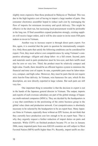 slightly more expensive than those produced in Malaysia or Thailand. This was
due to the high logistics cost of having to import a large number of parts. One
consumer electronics assembler hoped to reduce such cost by rearranging the
flow of imports for minimum inventory and quick delivery. This might be
effective in the short run, but increasing local procurement would be preferable
in the long run. If final assemblers expand production strongly, existing suppli-
ers will receive larger orders, and it will be also easier to invite more FDI parts
makers to invest in Vietnam.
Another way to increase export is through direct parts export. For
this, again, it is essential that the parts in question be internationally competi-
tive. Only those parts that satisfy the following conditions can be considered for
export. First, they must achieve cost competitiveness by using Vietnam’s com-
parative advantage—diligent and cheap labor—to a full extent. Second, parts
and materials used in parts production must be low-cost, and their tariffs must
also be zero or very low. Third, the product must be relatively compact and
high-value. Fourth, there should be an efficient logistics system to minimize the
financial and time cost of export. In sum, exportable parts must be labor-inten-
sive, compact, and high-value. Moreover, they must be parts that do not require
strict Just-In-Time delivery. In Vietnam, wire harnesses for cars, which fit this
description, are now directly exported in large volume. But such parts are still
very few.
One important thing to remember is that the decision to export is not
in the hands of the Japanese general director in Vietnam. The output, imports
and exports of each overseas subsidiary are part of the global strategy of Japan-
ese multi-national companies (MNCs). They are decided by the headquarters in
a way that contributes to the positioning of the entire business group in the
global value chain and production network. Cost competitiveness is absolutely
necessary to be selected by the headquarters to be an export base. Many Japan-
ese firms in Vietnam, especially those without an EPE license, do not think that
they currently have production cost low enough to be an export base. That is
why they urgently request a further reduction of import duties on parts and
materials. While CEPTs on finished products became 5% or less in January
2006, many imported parts from non-ASEAN countries are still subject to Most
Favored Nation (MFN) tariffs higher than 5%. Recently, import tariffs on elec-
10
Vietnam Development Forum
 