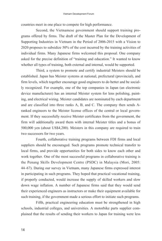 countries meet in one place to compete for high performance.
Second, the Vietnamese government should support training pro-
grams offered by firms. The draft of the Master Plan for the Development of
Supporting Industries in Vietnam in the Period of 2006-2015 with a Vision to
2020 proposes to subsidize 50% of the cost incurred by the training activities of
individual firms. Many Japanese firms welcomed this proposal. One company
asked for the precise definition of “training and education.” It wanted to know
whether all types of training, both external and internal, would be supported.
Third, a system to promote and certify industrial Meisters should be
established. Japan has Meister systems at national, prefectural (provincial), and
firm levels, which together encourage good engineers to do better and be social-
ly recognized. For example, one of the top companies in Japan (an electronic
device manufacturer) has an internal Meister system for lens polishing, paint-
ing, and electrical wiring. Meister candidates are nominated by each department
and are classified into three ranks A, B, and C. The company then sends A-
ranked engineers to the Meister license offices of the central or local govern-
ment. If they successfully receive Meister certificates from the government, the
firm will additionally award them with internal Meister titles and a bonus of
500,000 yen (about US$4,200). Meisters in this company are required to train
two successors for two years.
Fourth, collaborative training programs between FDI firms and local
suppliers should be encouraged. Such programs promote technical transfer to
local firms, and provide opportunities for both sides to know each other and
work together. One of the most successful programs in collaborative training is
the Penang Skills Development Centre (PSDC) in Malaysia (Mori, 2005:
44–67). During our survey in Vietnam, many Japanese firms expressed interest
in participating in such programs. They hoped that practical vocational training,
if properly conducted, would increase the supply of skilled workers and slow
down wage inflation. A number of Japanese firms said that they would send
their experienced engineers as instructors or make their equipment available for
such training, if the government made a serious effort to initiate such programs.
Fifth, practical engineering education must be strengthened in high
schools, industrial colleges, and universities. A motorbike parts supplier com-
plained that the results of sending their workers to Japan for training were less
14
Vietnam Development Forum
 