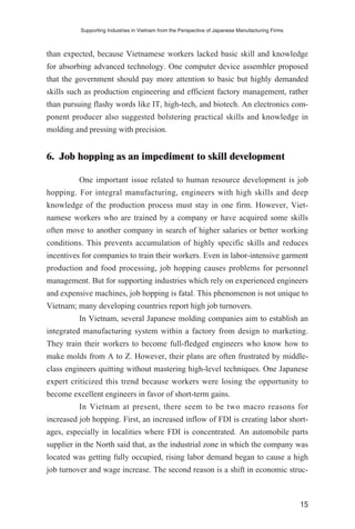 than expected, because Vietnamese workers lacked basic skill and knowledge
for absorbing advanced technology. One computer device assembler proposed
that the government should pay more attention to basic but highly demanded
skills such as production engineering and efficient factory management, rather
than pursuing flashy words like IT, high-tech, and biotech. An electronics com-
ponent producer also suggested bolstering practical skills and knowledge in
molding and pressing with precision.
6. Job hopping as an impediment to skill development
One important issue related to human resource development is job
hopping. For integral manufacturing, engineers with high skills and deep
knowledge of the production process must stay in one firm. However, Viet-
namese workers who are trained by a company or have acquired some skills
often move to another company in search of higher salaries or better working
conditions. This prevents accumulation of highly specific skills and reduces
incentives for companies to train their workers. Even in labor-intensive garment
production and food processing, job hopping causes problems for personnel
management. But for supporting industries which rely on experienced engineers
and expensive machines, job hopping is fatal. This phenomenon is not unique to
Vietnam; many developing countries report high job turnovers.
In Vietnam, several Japanese molding companies aim to establish an
integrated manufacturing system within a factory from design to marketing.
They train their workers to become full-fledged engineers who know how to
make molds from A to Z. However, their plans are often frustrated by middle-
class engineers quitting without mastering high-level techniques. One Japanese
expert criticized this trend because workers were losing the opportunity to
become excellent engineers in favor of short-term gains.
In Vietnam at present, there seem to be two macro reasons for
increased job hopping. First, an increased inflow of FDI is creating labor short-
ages, especially in localities where FDI is concentrated. An automobile parts
supplier in the North said that, as the industrial zone in which the company was
located was getting fully occupied, rising labor demand began to cause a high
job turnover and wage increase. The second reason is a shift in economic struc-
Supporting Industries in Vietnam from the Perspective of Japanese Manufacturing Firms
15
 
