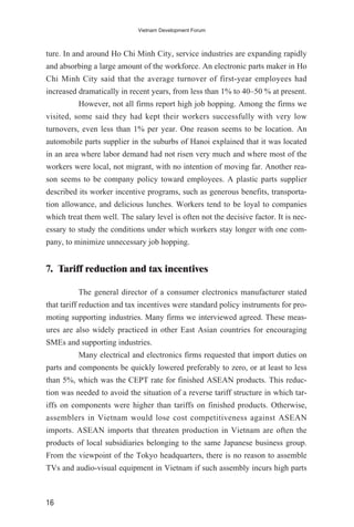 ture. In and around Ho Chi Minh City, service industries are expanding rapidly
and absorbing a large amount of the workforce. An electronic parts maker in Ho
Chi Minh City said that the average turnover of first-year employees had
increased dramatically in recent years, from less than 1% to 40–50 % at present.
However, not all firms report high job hopping. Among the firms we
visited, some said they had kept their workers successfully with very low
turnovers, even less than 1% per year. One reason seems to be location. An
automobile parts supplier in the suburbs of Hanoi explained that it was located
in an area where labor demand had not risen very much and where most of the
workers were local, not migrant, with no intention of moving far. Another rea-
son seems to be company policy toward employees. A plastic parts supplier
described its worker incentive programs, such as generous benefits, transporta-
tion allowance, and delicious lunches. Workers tend to be loyal to companies
which treat them well. The salary level is often not the decisive factor. It is nec-
essary to study the conditions under which workers stay longer with one com-
pany, to minimize unnecessary job hopping.
7. Tariff reduction and tax incentives
The general director of a consumer electronics manufacturer stated
that tariff reduction and tax incentives were standard policy instruments for pro-
moting supporting industries. Many firms we interviewed agreed. These meas-
ures are also widely practiced in other East Asian countries for encouraging
SMEs and supporting industries.
Many electrical and electronics firms requested that import duties on
parts and components be quickly lowered preferably to zero, or at least to less
than 5%, which was the CEPT rate for finished ASEAN products. This reduc-
tion was needed to avoid the situation of a reverse tariff structure in which tar-
iffs on components were higher than tariffs on finished products. Otherwise,
assemblers in Vietnam would lose cost competitiveness against ASEAN
imports. ASEAN imports that threaten production in Vietnam are often the
products of local subsidiaries belonging to the same Japanese business group.
From the viewpoint of the Tokyo headquarters, there is no reason to assemble
TVs and audio-visual equipment in Vietnam if such assembly incurs high parts
16
Vietnam Development Forum
 
