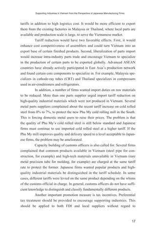 tariffs in addition to high logistics cost. It would be more efficient to export
them from the existing factories in Malaysia or Thailand, where local parts are
available and production scale is large, to serve the Vietnamese market.
Tariff reduction would have two favorable effects. First, it would
enhance cost competitiveness of assemblers and could turn Vietnam into an
export base of certain finished products. Second, liberalization of parts import
would increase intra-industry parts trade and encourage Vietnam to specialize
in the production of certain parts to be exported globally. Advanced ASEAN
countries have already actively participated in East Asia’s production network
and found certain core components to specialize in. For example, Malaysia spe-
cializes in cathode-ray tubes (CRT) and Thailand specializes in compressors
used in air-conditioners and refrigerators.
In addition, a number of firms wanted import duties on raw materials
to be reduced. More than one parts supplier urged import tariff reduction on
high-quality industrial materials which were not produced in Vietnam. Several
metal parts suppliers complained about the recent tariff increase on cold rolled
steel from 0% to 7%, to protect the new Phu My cold rolling mill in the South.
This is forcing domestic metal users to raise their prices. The problem is that
the quality of Phu My’s cold rolled steel is still below standard and Japanese
firms must continue to use imported cold rolled steel at a higher tariff. If the
Phu My mill improves quality and delivery speed to a level acceptable to Japan-
ese firms, the problem may be ameliorated.
Capacity building of customs officers is also called for. Several firms
complained that common products available in Vietnam (steel pipe for con-
struction, for example) and high-tech materials unavailable in Vietnam (rare
metal precision tube for molding, for example) are charged at the same tariff
rate to protect the former. Japanese firms wanted popular products and high-
quality industrial materials be distinguished in the tariff schedule. In some
cases, different tariffs were levied on the same product depending on the whims
of the customs official in charge. In general, customs officers do not have suffi-
cient knowledge to distinguish and classify fundamentally different products.
Another important promotion measure is tax incentives. Preferential
tax treatment should be provided to encourage supporting industries. This
should be applied to both FDI and local suppliers without regard to
Supporting Industries in Vietnam from the Perspective of Japanese Manufacturing Firms
17
 
