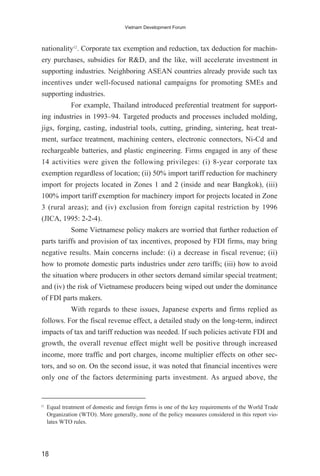 nationality12
. Corporate tax exemption and reduction, tax deduction for machin-
ery purchases, subsidies for R&D, and the like, will accelerate investment in
supporting industries. Neighboring ASEAN countries already provide such tax
incentives under well-focused national campaigns for promoting SMEs and
supporting industries.
For example, Thailand introduced preferential treatment for support-
ing industries in 1993–94. Targeted products and processes included molding,
jigs, forging, casting, industrial tools, cutting, grinding, sintering, heat treat-
ment, surface treatment, machining centers, electronic connectors, Ni-Cd and
rechargeable batteries, and plastic engineering. Firms engaged in any of these
14 activities were given the following privileges: (i) 8-year corporate tax
exemption regardless of location; (ii) 50% import tariff reduction for machinery
import for projects located in Zones 1 and 2 (inside and near Bangkok), (iii)
100% import tariff exemption for machinery import for projects located in Zone
3 (rural areas); and (iv) exclusion from foreign capital restriction by 1996
(JICA, 1995: 2-2-4).
Some Vietnamese policy makers are worried that further reduction of
parts tariffs and provision of tax incentives, proposed by FDI firms, may bring
negative results. Main concerns include: (i) a decrease in fiscal revenue; (ii)
how to promote domestic parts industries under zero tariffs; (iii) how to avoid
the situation where producers in other sectors demand similar special treatment;
and (iv) the risk of Vietnamese producers being wiped out under the dominance
of FDI parts makers.
With regards to these issues, Japanese experts and firms replied as
follows. For the fiscal revenue effect, a detailed study on the long-term, indirect
impacts of tax and tariff reduction was needed. If such policies activate FDI and
growth, the overall revenue effect might well be positive through increased
income, more traffic and port charges, income multiplier effects on other sec-
tors, and so on. On the second issue, it was noted that financial incentives were
only one of the factors determining parts investment. As argued above, the
18
Vietnam Development Forum
12
Equal treatment of domestic and foreign firms is one of the key requirements of the World Trade
Organization (WTO). More generally, none of the policy measures considered in this report vio-
lates WTO rules.
 