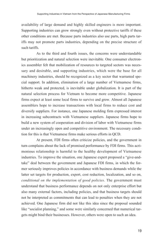 availability of large demand and highly skilled engineers is more important.
Supporting industries can grow strongly even without protective tariffs if these
other conditions are met. Because parts industries also use parts, high parts tar-
iffs may not promote parts industries, depending on the precise structure of
such tariffs.
As to the third and fourth issues, the concerns were understandable
but prioritization and natural selection were inevitable. One consumer electron-
ics assembler felt that mobilization of resources to targeted sectors was neces-
sary and desirable, and supporting industries, which were the base for all
machinery industries, should be recognized as a key sector that warranted spe-
cial support. In addition, elimination of a large number of Vietnamese firms,
hitherto weak and protected, is inevitable under globalization. It is part of the
natural selection process for Vietnam to become more competitive. Japanese
firms expect at least some local firms to survive and grow. Almost all Japanese
assemblers hope to increase transactions with local firms to reduce cost and
diversify suppliers. For instance, one Japanese molding firm expressed interest
in increasing subcontracts with Vietnamese suppliers. Japanese firms hope to
build a new system of cooperation and division of labor with Vietnamese firms
under an increasingly open and competitive environment. The necessary condi-
tion for this is that Vietnamese firms make serious efforts in QCD.
At present, FDI firms often criticize policies, and the government in
turn complains about the lack of promised performance by FDI firms. This acri-
monious relationship is harmful to the healthy development of Vietnamese
industries. To improve the situation, one Japanese expert proposed a “give-and-
take” deal between the government and Japanese FDI firms, in which the for-
mer seriously improves policies in accordance with business demands while the
latter set targets for production, export, cost reduction, localization, and so on,
conditional on the implementation of good policies. The government must
understand that business performance depends on not only enterprise effort but
also many external factors, including policies, and that business targets should
not be interpreted as commitments that can lead to penalties when they are not
achieved. One Japanese firm did not like this idea since the proposal sounded
like “socialist planning,” and some were similarly concerned that numerical tar-
gets might bind their businesses. However, others were open to such an idea.
Supporting Industries in Vietnam from the Perspective of Japanese Manufacturing Firms
19
 