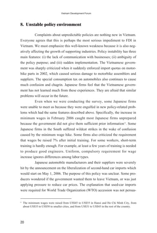 8. Unstable policy environment
Complaints about unpredictable policies are nothing new in Vietnam.
Everyone agrees that this is perhaps the most serious impediment to FDI in
Vietnam. We must emphasize this well-known weakness because it is also neg-
atively affecting the growth of supporting industries. Policy instability has three
main features: (i) the lack of communication with businesses; (ii) ambiguity of
the policy purpose; and (iii) sudden implementation. The Vietnamese govern-
ment was sharply criticized when it suddenly enforced import quotas on motor-
bike parts in 2002, which caused serious damage to motorbike assemblers and
suppliers. The special consumption tax on automobiles also continues to cause
much confusion and chagrin. Japanese firms feel that the Vietnamese govern-
ment has not learned much from these experiences. They are afraid that similar
problems will occur in the future.
Even when we were conducting the survey, some Japanese firms
were unable to meet us because they were engulfed in new policy-related prob-
lems which had the same features described above. Specifically, the increase in
minimum wages in February 2006 caught most Japanese firms unprepared
because the government did not give them sufficient prior information13
. Some
Japanese firms in the South suffered wildcat strikes in the wake of confusion
caused by the minimum wage hike. Some firms also criticized the requirement
that wages be raised 7% after initial training. For some workers, short-term
training is hardly enough. For example, at least a few years of training is needed
to produce good engineers. Uniform, compulsory requirement for wage
increase ignores differences among labor types.
Japanese automobile manufacturers and their suppliers were severely
hit by the announcement on the liberalization of second-hand car imports which
would start on May 1, 2006. The purpose of this policy was unclear. Some pro-
ducers wondered if the government wanted them to leave Vietnam, or was just
applying pressure to reduce car prices. The explanation that used-car imports
were required for World Trade Organization (WTO) accession was not persua-
20
Vietnam Development Forum
13
The minimum wages were raised from US$45 to US$55 in Hanoi and Ho Chi Minh City, from
about US$35 to US$50 in smaller cities, and from US$31 to US$45 in the rest of the country.
 