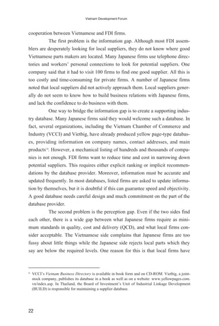 cooperation between Vietnamese and FDI firms.
The first problem is the information gap. Although most FDI assem-
blers are desperately looking for local suppliers, they do not know where good
Vietnamese parts makers are located. Many Japanese firms use telephone direc-
tories and workers’ personal connections to look for potential suppliers. One
company said that it had to visit 100 firms to find one good supplier. All this is
too costly and time-consuming for private firms. A number of Japanese firms
noted that local suppliers did not actively approach them. Local suppliers gener-
ally do not seem to know how to build business relations with Japanese firms,
and lack the confidence to do business with them.
One way to bridge the information gap is to create a supporting indus-
try database. Many Japanese firms said they would welcome such a database. In
fact, several organizations, including the Vietnam Chamber of Commerce and
Industry (VCCI) and Vietbig, have already produced yellow page-type databas-
es, providing information on company names, contact addresses, and main
products14
. However, a mechanical listing of hundreds and thousands of compa-
nies is not enough. FDI firms want to reduce time and cost in narrowing down
potential suppliers. This requires either explicit ranking or implicit recommen-
dations by the database provider. Moreover, information must be accurate and
updated frequently. In most databases, listed firms are asked to update informa-
tion by themselves, but it is doubtful if this can guarantee speed and objectivity.
A good database needs careful design and much commitment on the part of the
database provider.
The second problem is the perception gap. Even if the two sides find
each other, there is a wide gap between what Japanese firms require as mini-
mum standards in quality, cost and delivery (QCD), and what local firms con-
sider acceptable. The Vietnamese side complains that Japanese firms are too
fussy about little things while the Japanese side rejects local parts which they
say are below the required levels. One reason for this is that local firms have
22
Vietnam Development Forum
14
VCCI’s Vietnam Business Directory is available in book form and on CD-ROM. Vietbig, a joint-
stock company, publishes its database in a book as well as on a website: www.yellowpages.com.
vn/index.asp. In Thailand, the Board of Investment’s Unit of Industrial Linkage Development
(BUILD) is responsible for maintaining a supplier database.
 